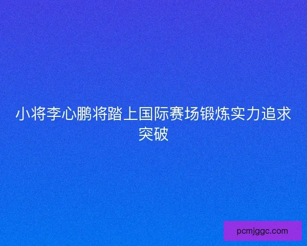 小将李心鹏将踏上国际赛场锻炼实力追求突破 小将李心鹏将踏上国际赛场锻炼实力追求突破