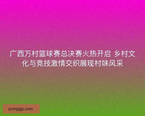 广西万村篮球赛总决赛火热开启 乡村文化与竞技激情交织展现村味风采
