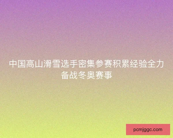 中国高山滑雪选手密集参赛积累经验全力备战冬奥赛事 中国高山滑雪选手密集参赛积累经验全力备战冬奥赛事