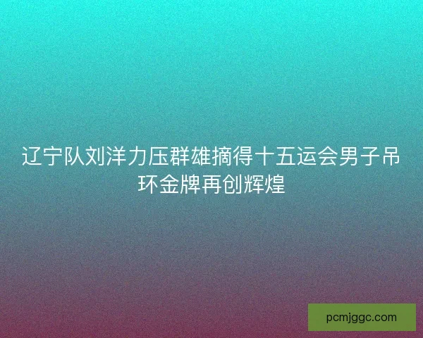辽宁队刘洋力压群雄摘得十五运会男子吊环金牌再创辉煌 辽宁队刘洋力压群雄摘得十五运会男子吊环金牌再创辉煌