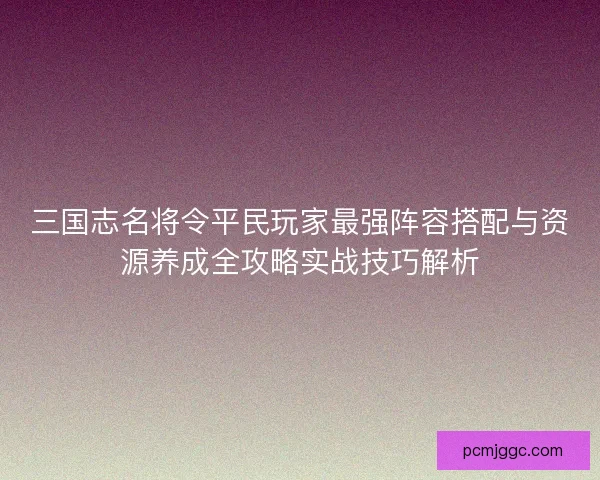 三国志名将令平民玩家最强阵容搭配与资源养成全攻略实战技巧解析 三国志名将令平民玩家最强阵容搭配与资源养成全攻略实战技巧解析