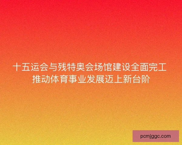 十五运会与残特奥会场馆建设全面完工 推动体育事业发展迈上新台阶