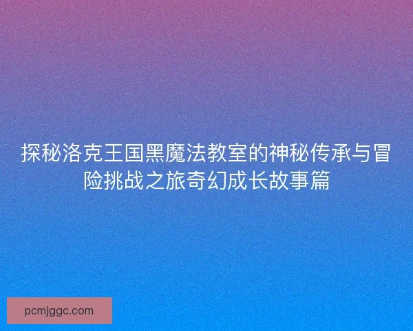 探秘洛克王国黑魔法教室的神秘传承与冒险挑战之旅奇幻成长故事篇 探秘洛克王国黑魔法教室的神秘传承与冒险挑战之旅奇幻成长故事篇