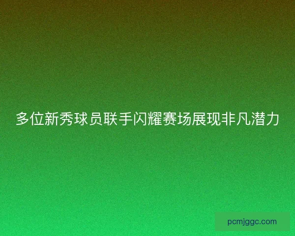 多位新秀球员联手闪耀赛场展现非凡潜力 多位新秀球员联手闪耀赛场展现非凡潜力